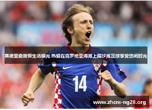 莫德里奇度假生活曝光 热爱在克罗地亚海滩上踢沙滩足球享受悠闲时光 莫德里奇度假生活曝光 热爱在克罗地亚海滩上踢沙滩足球享受悠闲时光