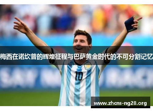 梅西在诺坎普的辉煌征程与巴萨黄金时代的不可分割记忆 梅西在诺坎普的辉煌征程与巴萨黄金时代的不可分割记忆