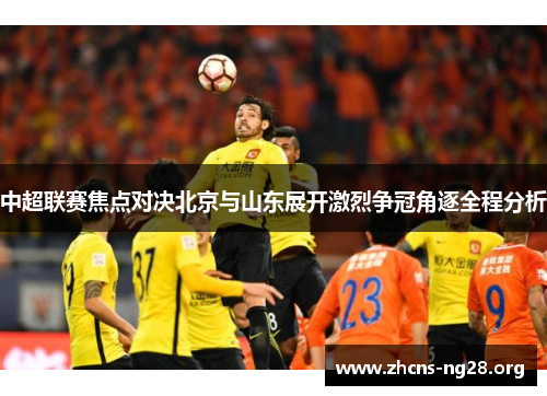 中超联赛焦点对决北京与山东展开激烈争冠角逐全程分析 中超联赛焦点对决北京与山东展开激烈争冠角逐全程分析