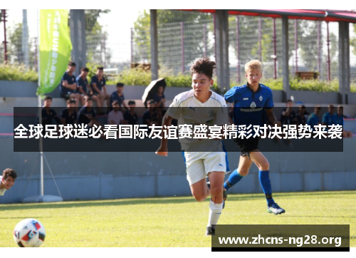 全球足球迷必看国际友谊赛盛宴精彩对决强势来袭 全球足球迷必看国际友谊赛盛宴精彩对决强势来袭