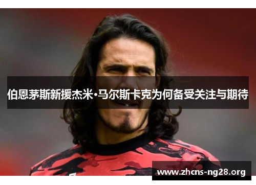 伯恩茅斯新援杰米·马尔斯卡克为何备受关注与期待 伯恩茅斯新援杰米·马尔斯卡克为何备受关注与期待