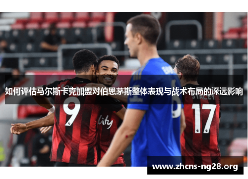 如何评估马尔斯卡克加盟对伯恩茅斯整体表现与战术布局的深远影响 如何评估马尔斯卡克加盟对伯恩茅斯整体表现与战术布局的深远影响