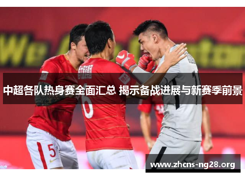 中超各队热身赛全面汇总 揭示备战进展与新赛季前景 中超各队热身赛全面汇总 揭示备战进展与新赛季前景