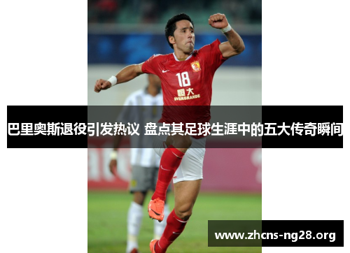 巴里奥斯退役引发热议 盘点其足球生涯中的五大传奇瞬间 巴里奥斯退役引发热议 盘点其足球生涯中的五大传奇瞬间