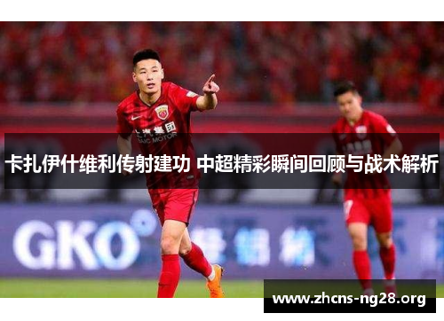 卡扎伊什维利传射建功 中超精彩瞬间回顾与战术解析 卡扎伊什维利传射建功 中超精彩瞬间回顾与战术解析