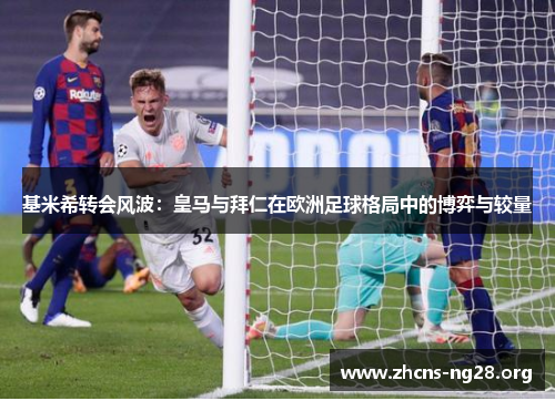基米希转会风波:皇马与拜仁在欧洲足球格局中的博弈与较量 基米希转会风波:皇马与拜仁在欧洲足球格局中的博弈与较量