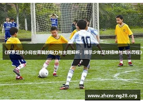 《探索足球小将世青篇的魅力与主题解析,揭示少年足球精神与成长历程》 《探索足球小将世青篇的魅力与主题解析,揭示少年足球精神与成长历程》