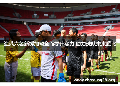 海港六名新援加盟全面提升实力 助力球队未来腾飞