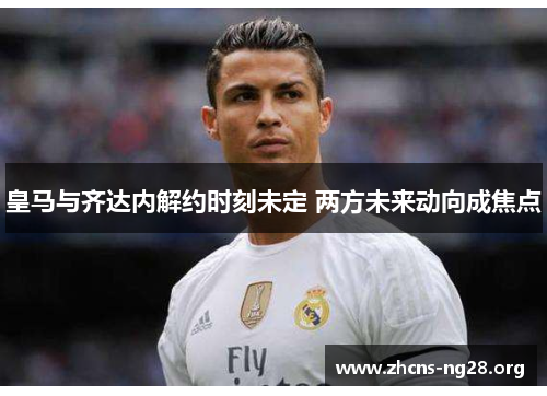 皇马与齐达内解约时刻未定 两方未来动向成焦点 皇马与齐达内解约时刻未定 两方未来动向成焦点