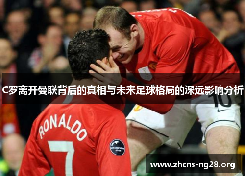C罗离开曼联背后的真相与未来足球格局的深远影响分析 C罗离开曼联背后的真相与未来足球格局的深远影响分析