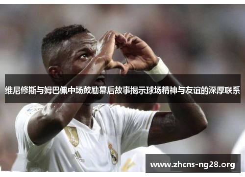 维尼修斯与姆巴佩中场鼓励幕后故事揭示球场精神与友谊的深厚联系 维尼修斯与姆巴佩中场鼓励幕后故事揭示球场精神与友谊的深厚联系