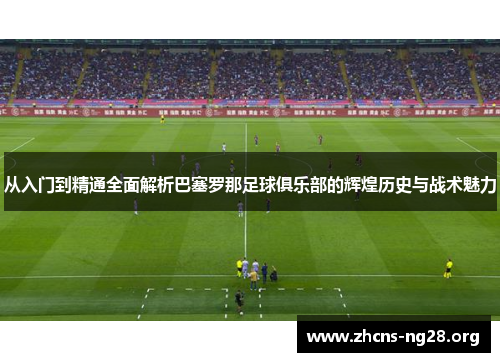 从入门到精通全面解析巴塞罗那足球俱乐部的辉煌历史与战术魅力 从入门到精通全面解析巴塞罗那足球俱乐部的辉煌历史与战术魅力