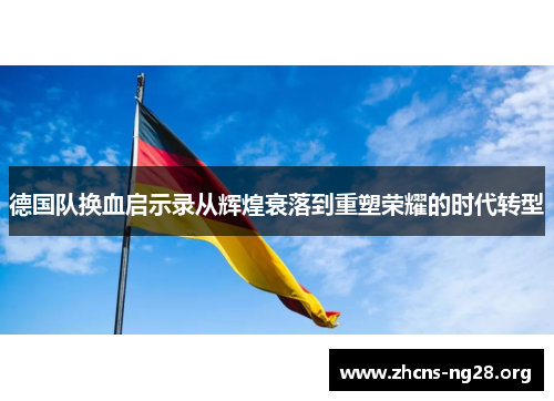德国队换血启示录从辉煌衰落到重塑荣耀的时代转型 德国队换血启示录从辉煌衰落到重塑荣耀的时代转型