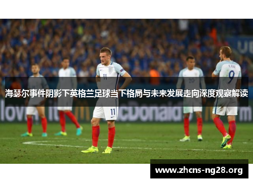 海瑟尔事件阴影下英格兰足球当下格局与未来发展走向深度观察解读 海瑟尔事件阴影下英格兰足球当下格局与未来发展走向深度观察解读