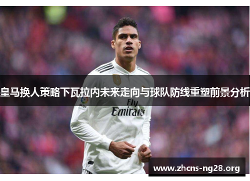 皇马换人策略下瓦拉内未来走向与球队防线重塑前景分析